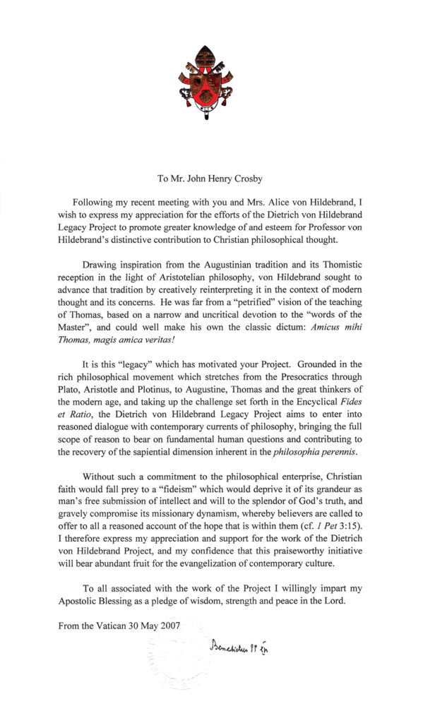 Letter from Pope Benedict XVI to John Henry Crosby.

Following my recent meeting with you and Mrs. Alice von Hildebrand, I wish to express my appreciation for the efforts of the Dietrich von Hildebrand Legacy Project to promote greater knowledge of and esteem for Professor von Hildebrand's distinctive contribution to Christian philosophical thought.

Drawing inspiration from the Augustinian tradition and its Thomistic reception in the light of Aristotelian philosophy, von Hildebrand sought to advance that tradition by creatively reinterpreting it in the context of modern thought and its concerns. He was far from a "petrified" vision of the teaching of Thomas, based on a narrow and uncritical devotion to the "words of the Master", and could  well make his own the classic dictum: Amica mihi Thomas, magis amica veritas!

It is this "legacy" which has motivated your Project. Grounded in the rich philosophical movement which stretches from the Presocratics through Plato, Aristotle and Plotinus, to Augustine, Thomas and the great thinkers of the modern age, and taking up the challenge set forth in the Encyclical Fides et Ratio, the Dietrich von Hildebrand Legacy Project aims to enter into reasoned dialogue with contemporary currents of philosophy, brining the full scope of reason to bear on fundamental human questions and contributing to the recovery of the sapiential dimension inherent in the philosophia perennis.

Without such a commitment to the philosophical enterprise, Christian faith would fall prey to a "fideism" which would deprive it of its grandeur as man's free submission of intellect and will to the splendor of God's truth, and gravely compromise its missionary dynamism, whereby believers are called to offer to all a reasoned account of the hope that is within them (cf 1 Pet 3:15). I therefore express my appreciation and support for the work of the Dietrich von Hildebrand Project, and my confidence that this praiseworthy initiative will bear abundant fruit for the evangelization of contemporary culture.

To all associated with the work of the Project I willingly impart my Apostolic Blessing as a pledge of wisdom, strength and peace in the Lord.

From the Vatican 30 May 2007

Benedict XVI